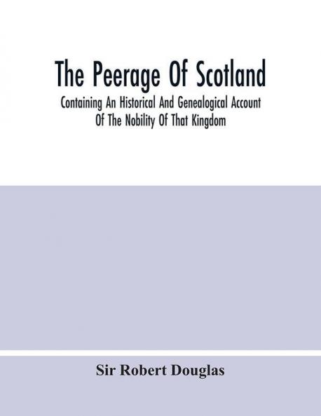 The Peerage Of Scotland; Containing An Historical And Genealogical Account Of The Nobility Of That Kingdom From Their Origin To The Present Generation: Collected From The Public Records And Ancient Chartularies Of This Nation The Charters And Oth