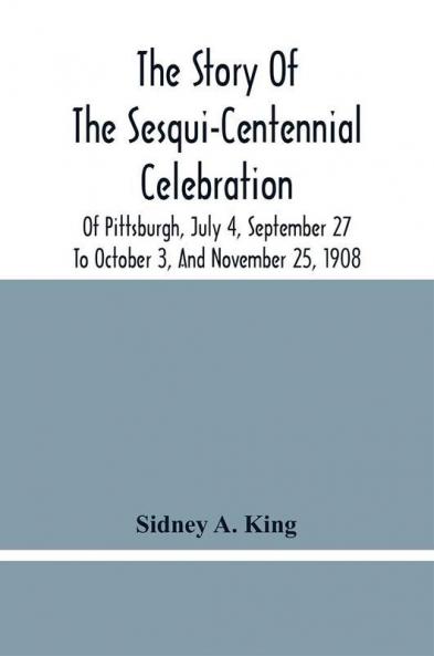The Story Of The Sesqui-Centennial Celebration Of Pittsburgh July 4 September 27 To October 3 And November 25 1908