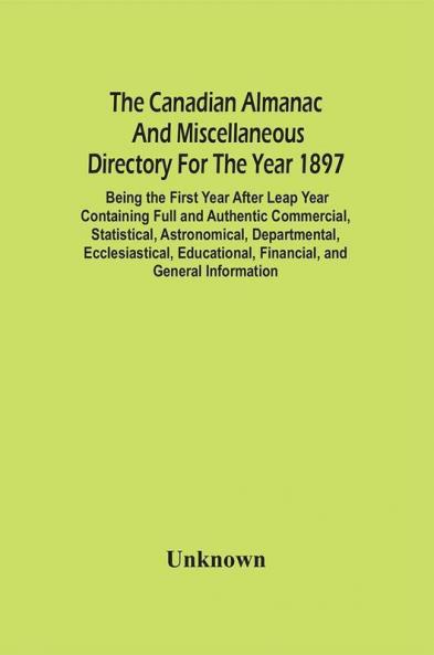 The Canadian Almanac And Miscellaneous Directory For The Year 1897; Being The First Year After Leap Year Containing Full And Authentic Commercial Statistical Astronomical Departmental Ecclesiastical Educational Financial And General Information