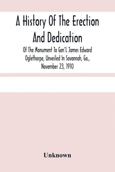 A History Of The Erection And Dedication Of The Monument To Gen'L James Edward Oglethorpe Unveiled In Savannah Ga. November 23 1910