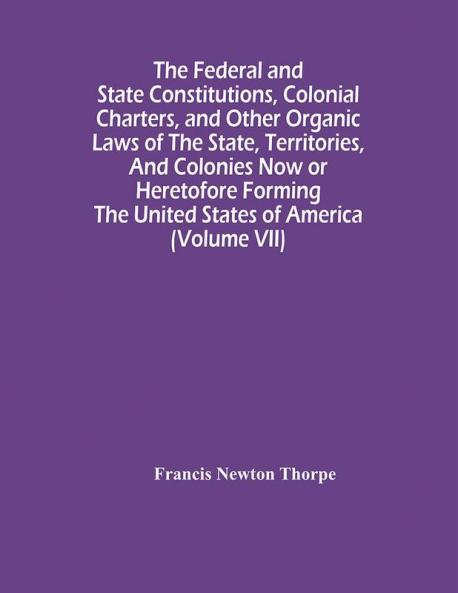 The Federal And State Constitutions Colonial Charters And Other Organic Laws Of The State Territories And Colonies Now Or Heretofore Forming The United States Of America (Volume Vii)