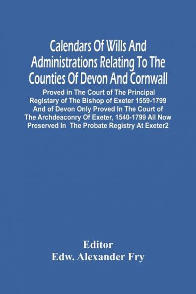 Calendars Of Wills And Administrations Relating To The Counties Of Devon And Cornwall Proved In The Court Of The Principal Registary Of The Bishop Of Exeter 1559-1799 And Of Devon Only Proved In The Court Of The Archdeaconry Of Exeter 1540-1799 All Now