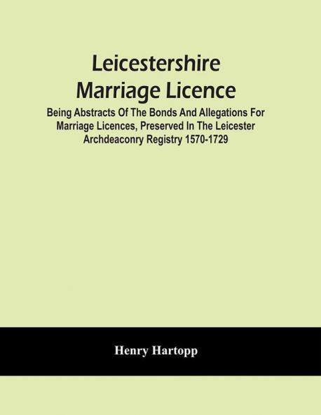 Leicestershire Marriage Licence; Being Abstracts Of The Bonds And Allegations For Marriage Licences Preserved In The Leicester Archdeaconry Registry 1570-1729
