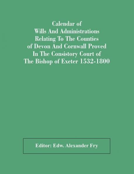 Calendar Of Wills And Administrations Relating To The Counties Of Devon And Cornwall Proved In The Consistory Court Of The Bishop Of Exeter 1532-1800