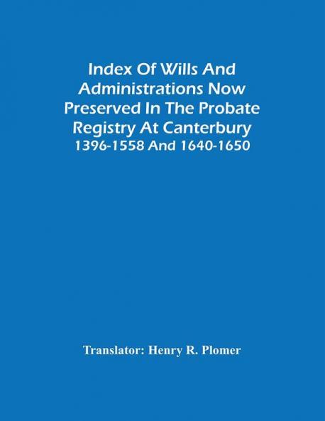 Index Of Wills And Administrations Now Preserved In The Probate Registry At Canterbury 1396-1558 And 1640-1650