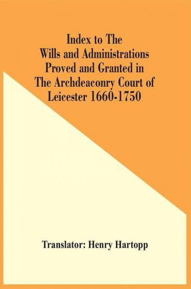 Index To The Wills And Administrations Proved And Granted In The Archdeaconry Court Of Leicester 1660-1750