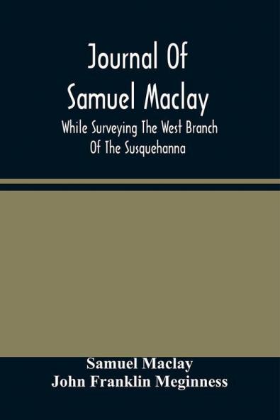 Journal Of Samuel Maclay While Surveying The West Branch Of The Susquehanna The Sinnemahoning And The Allegheny Rivers In 1790