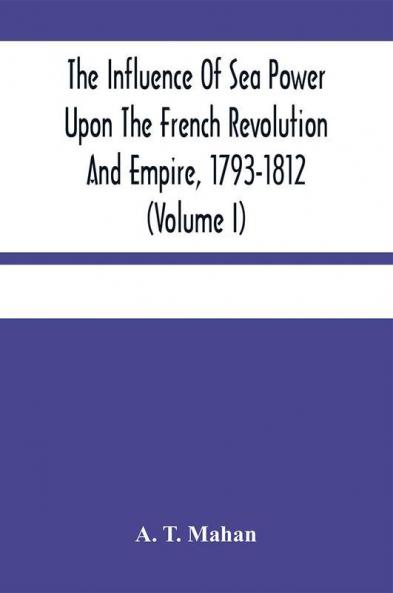 The Influence Of Sea Power Upon The French Revolution And Empire 1793-1812 (Volume I)