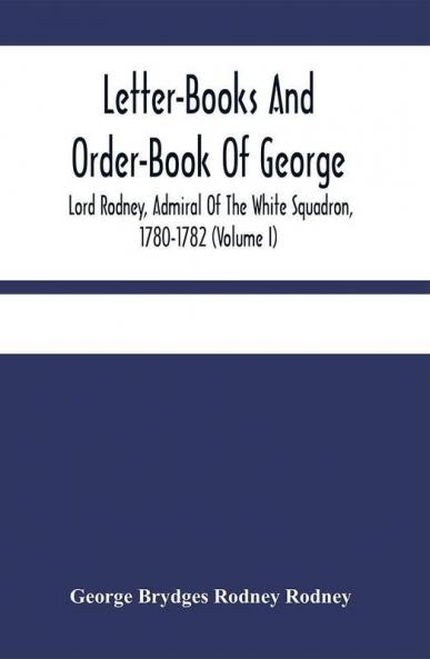 Letter-Books And Order-Book Of George Lord Rodney Admiral Of The White Squadron 1780-1782 (Volume I)