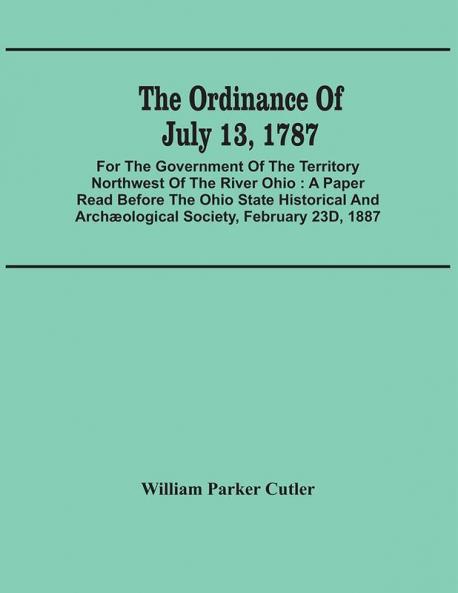 The Ordinance Of July 13 1787 : For The Government Of The Territory Northwest Of The River Ohio : A Paper Read Before The Ohio State Historical And Archæological Society February 23D 1887