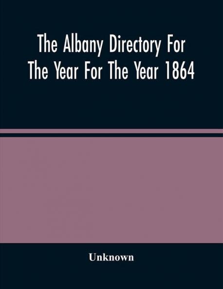 The Albany Directory For The Year For The Year 1864 : Containing A General Directory Of The Citizens A Business Directory A Record Of The City Government Its Institutions