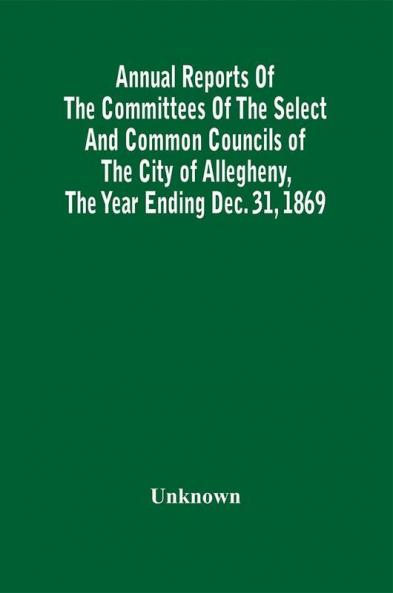 Annual Reports Of The Committees Of The Select And Common Councils Of The City Of Allegheny With The Report Of The City Controller And Other City Officers Also Statements Of The Accounts Of The Various City Officers Report Of The Directors Of The Poor