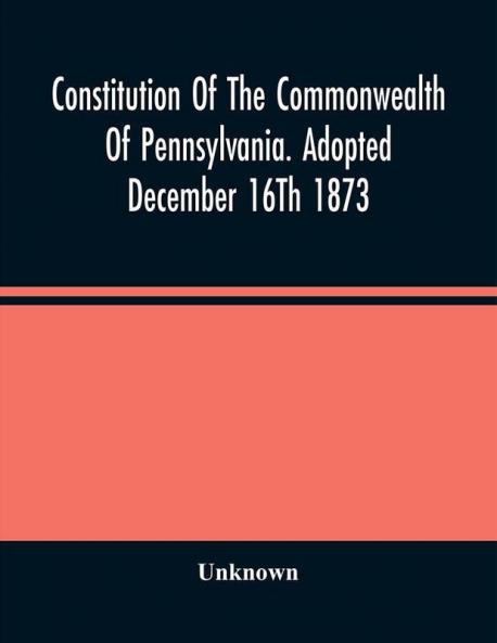 Constitution Of The Commonwealth Of Pennsylvania. Adopted December 16Th 1873
