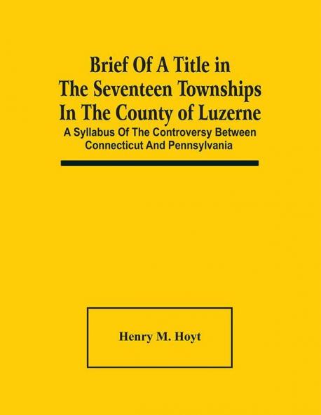 Brief Of A Title In The Seventeen Townships In The County Of Luzerne : A Syllabus Of The Controversy Between Connecticut And Pennsylvania