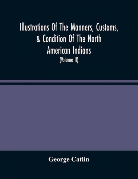 Illustrations Of The Manners Customs & Condition Of The North American Indians : With Letters And Notes Written During Eight Years Of Travel And Adventure Among The Wildest And Most Remarkable Tribes Now Existing (Volume Ii)