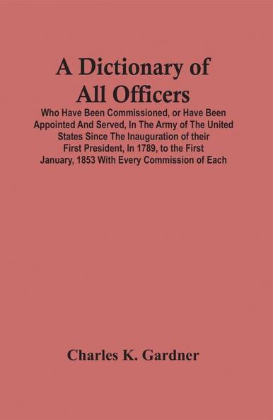 A Dictionary Of All Officers Who Have Been Commissioned Or Have Been Appointed And Served In The Army Of The United States Since The Inauguration Of Their First President In 1789 To The First January 1853 With Every Commission Of Each;- Including Th