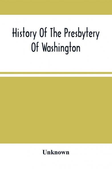 History Of The Presbytery Of Washington : Including A Brief Account Of The Planting Of The Presbyterian Church In Western Pennsylvania And Parts Adjacent With Sketches Of Pioneer Ministers And Ruling Elders : Also Sketches Of Later Ministers And Rul