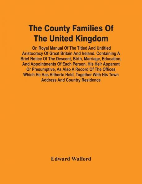 The County Families Of The United Kingdom; Or Royal Manual Of The Titled And Untitled Aristocracy Of Great Britain And Ireland. Containing A Brief Notice Of The Descent Birth Marriage Education And Appointments Of Each Person His Heir Apparent Or Pr