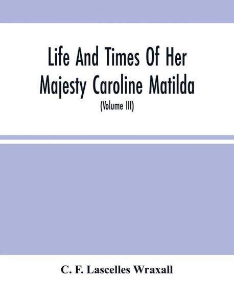 Life And Times Of Her Majesty Caroline Matilda Queen Of Denmark And Norway And Sister Of H. M. George Iii Of England From Family Documents And Private State Archives (Volume Iii)