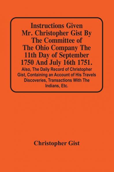 Instructions Given Mr. Christopher Gist By The Committee Of The Ohio Company The 11Th Day Of September 1750 And July 16Th 1751. Also The Daily Record Of Christopher Gist Containing An Account Of His Travels Discoveries Transactions With The Indians Et