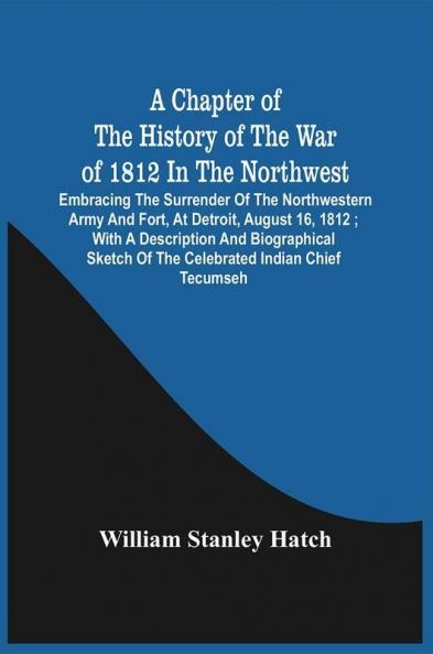 A Chapter Of The History Of The War Of 1812 In The Northwest : Embracing The Surrender Of The Northwestern Army And Fort At Detroit August 16 1812 ; With A Description And Biographical Sketch Of The Celebrated Indian Chief Tecumseh