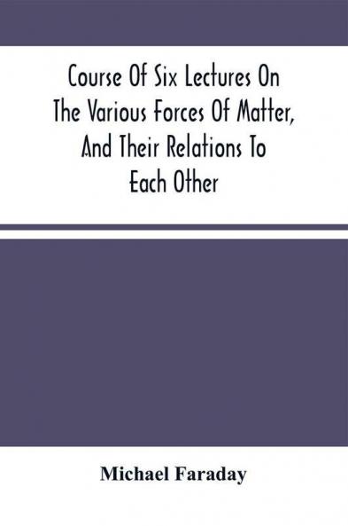 Course Of Six Lectures On The Various Forces Of Matter And Their Relations To Each Other