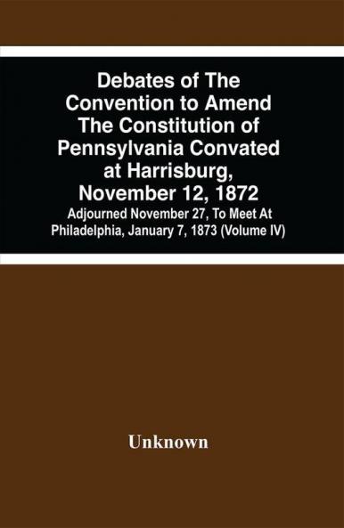 Debates Of The Convention To Amend The Constitution Of Pennsylvania Convated At Harrisburg November 12 1872; Adjourned November 27 To Meet At Philadelphia January 7 1873 (Volume Iv)