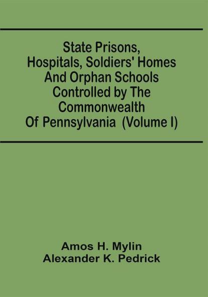 State Prisons Hospitals Soldiers' Homes And Orphan Schools Controlled By The Commonwealth Of Pennsylvania : Embracing Their History Finances And The Laws By Which They Are Governed (Volume I)