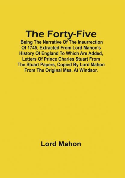 The Forty-Five; Being The Narrative Of The Insurrection Of 1745 Extracted From Lord Mahon'S History Of England To Which Are Added Letters Of Prince Charles Stuart From The Stuart Papers Copied By Lord Mahon From The Original Mss. At Windsor.