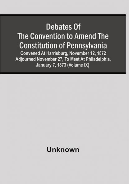 Debates Of The Convention To Amend The Constitution Of Pennsylvania; Convened At Harrisburg November 12 1872 Adjourned November 27 To Meet At Philadelphia January 7 1873 (Volume Ix)