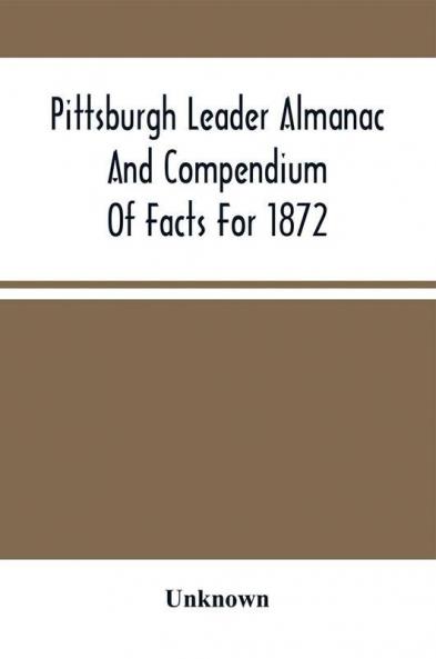 Pittsburgh Leader Almanac And Compendium Of Facts For 1872; Also Business Directory Containing Besides All Useful Information Given In An Ordinary Almanac The Principal Events