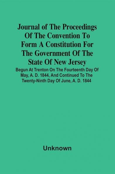 Journal Of The Proceedings Of The Convention To Form A Constitution For The Government Of The State Of New Jersey; Begun At Trenton On The Fourteenth Day Of May A. D. 1844 And Continued To The Twenty-Ninth Day Of June A. D. 1844