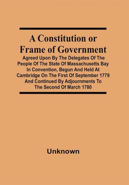 A Constitution Or Frame Of Government : Agreed Upon By The Delegates Of The People Of The State Of Massachusetts Bay In Convention Begun And Held At Cambridge On The First Of September 1779 And Continued By Adjournments To The Second Of March 1780