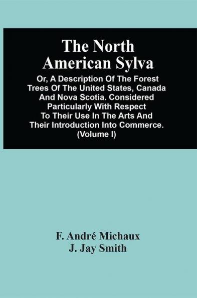 The North American Sylva; Or A Description Of The Forest Trees Of The United States Canada And Nova Scotia. Considered Particularly With Respect To Their Use In The Arts And Their Introduction Into Commerce. To Which Is Added A Description Of The M