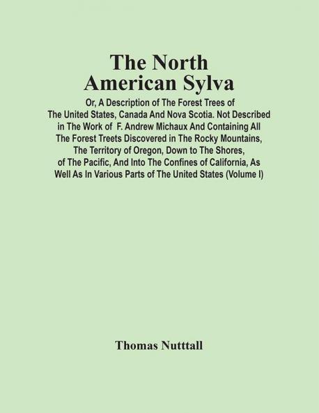 The North American Sylva; Or A Description Of The Forest Trees Of The United States Canada And Nova Scotia. Not Described In The Work Of F. Andrew Michaux And Containing All The Forest Treets Discovered In The Rocky Mountains The Territory Of Oreg