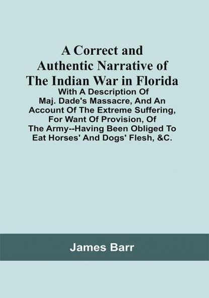 A Correct And Authentic Narrative Of The Indian War In Florida; With A Description Of Maj. Dade'S Massacre And An Account Of The Extreme Suffering For Want Of Provision Of The Army--Having Been Obliged To Eat Horses' And Dogs' Flesh &C.