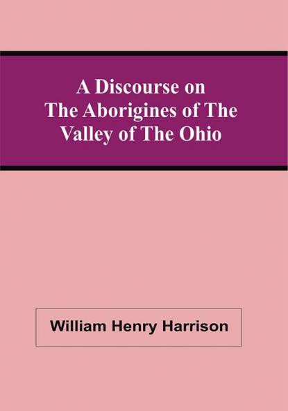 A Discourse On The Aborigines Of The Valley Of The Ohio : In Which The Opinions Of The Conquest Of That Valley By The Iroquois Or Six Nations In The Seventeenth Century Supported By Cadwallader Colden Governor Pownal Dr. Franklin The Hon. De Witt Clinton And Judge Haywood Are Examined And Contested ; To Which Are Prefixed Some Remarks On The Study Of History