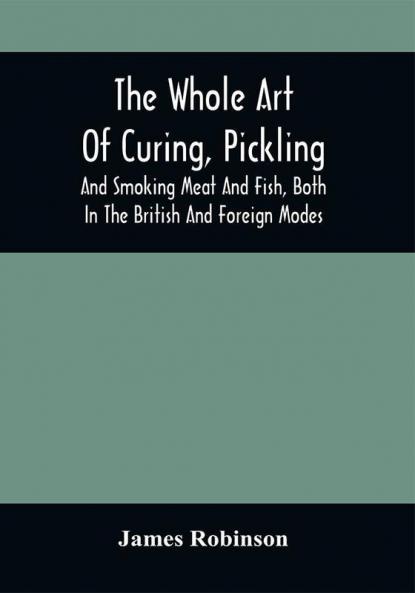 The Whole Art Of Curing Pickling And Smoking Meat And Fish Both In The British And Foreign Modes : With Many Useful Miscellaneous Receipts And Full Directions For The Construction Of An Economical Drying-Chimney And Apparatus On An Entirely Original Plan