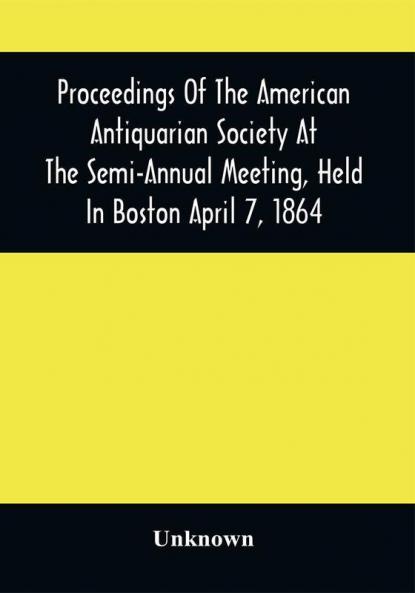 Proceedings Of The American Antiquarian Society At The Semi-Annual Meeting Held In Boston April 7 1864