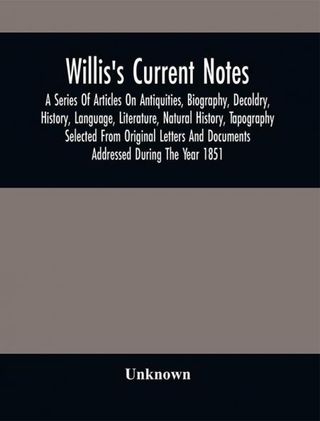 Willis'S Current Notes; A Series Of Articles On Antiquities Biography Decoldry History Language Literature Natural History Tapography Selected From Original Letters And Documents Addressed During The Year 1851