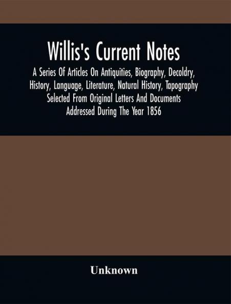 Willis'S Current Notes; A Series Of Articles On Antiquities Biography Decoldry History Language Literature Natural History Tapography Selected From Original Letters And Documents Addressed During The Year 1856