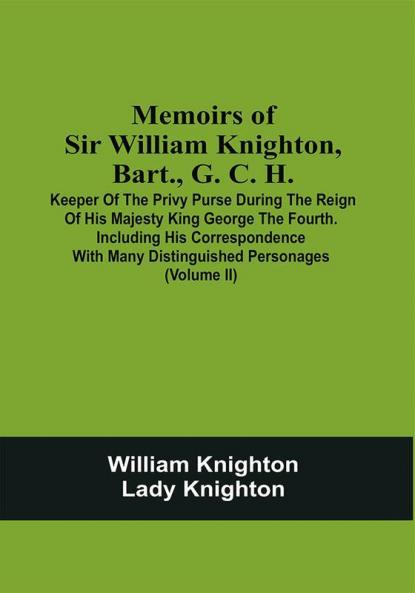 Memoirs Of Sir William Knighton Bart. G. C. H. : Keeper Of The Privy Purse During The Reign Of His Majesty King George The Fourth. Including His Correspondence With Many Distinguished Personages (Volume Ii)