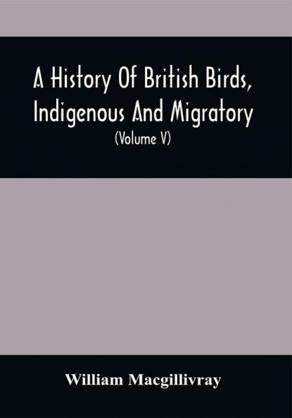 A History Of British Birds Indigenous And Migratory: Including Their Organization Habits And Relation; Remarks On Classification And Nomenclature; An Account Of The Principal Organs Of Birds And Observations Relative To Practical Ornithology (Volume V)