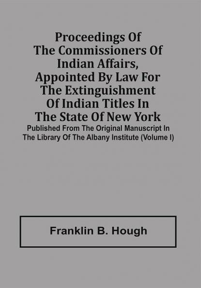 Proceedings Of The Commissioners Of Indian Affairs Appointed By Law For The Extinguishment Of Indian Titles In The State Of New York : Published From The Original Manuscript In The Library Of The Albany Institute (Volume I)