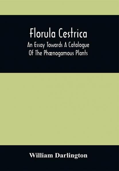Florula Cestrica; An Essay Towards A Catalogue Of The Phænogamous Plants Native And Naturalized Growing In The Vicinity Of The Borough Of West-Chester In Chester County Pennsylvania ; To Which Is Subjoined An Appendix Of The Useful Cultivated Plants Of The Same District