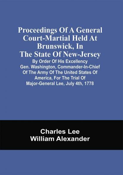 Proceedings Of A General Court-Martial Held At Brunswick In The State Of New-Jersey By Order Of His Excellency Gen. Washington Commander-In-Chief Of The Army Of The United States Of America For The Trial Of Major-General Lee July 4Th 1778