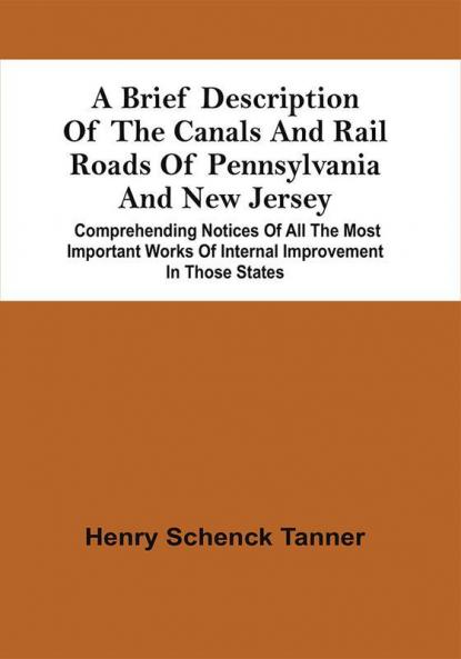 A Brief Description Of The Canals And Rail Roads Of Pennsylvania And New Jersey : Comprehending Notices Of All The Most Important Works Of Internal Improvement In Those States
