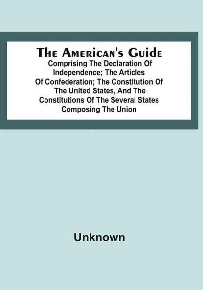 The American's Guide: Comprising The Declaration Of Independence; The Articles Of Confederation; The Constitution Of The United States And The Constitutions Of The Several States Composing The Union