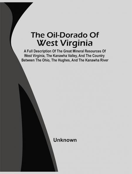 The Oil-Dorado Of West Virginia; A Full Description Of The Great Mineral Resources Of West Virginia The Kanawha Valley And The Country Between The Ohio The Hughes And The Kanawha River