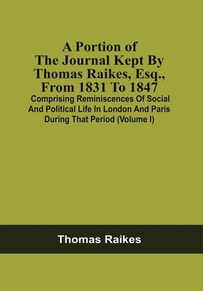 A Portion Of The Journal Kept By Thomas Raikes Esq. From 1831 To 1847 : Comprising Reminiscences Of Social And Political Life In London And Paris During That Period (Volume I)